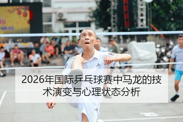 2026年国际乒乓球赛中马龙的技术演变与心理状态分析