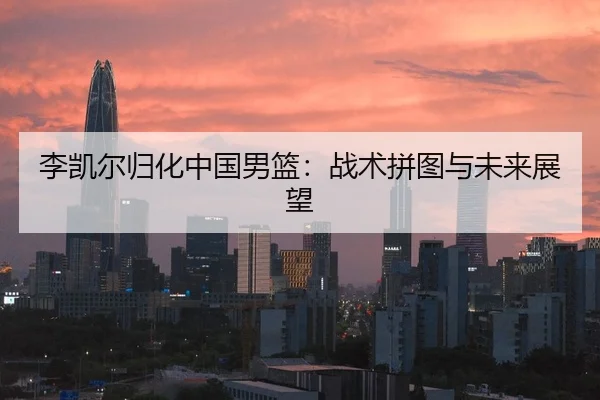 李凯尔归化中国男篮：战术拼图与未来展望