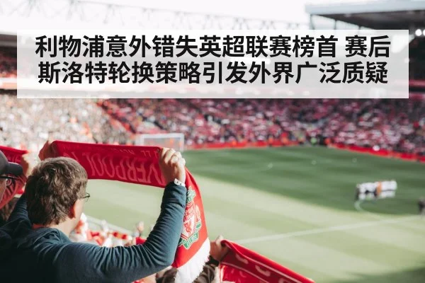 利物浦意外错失英超联赛榜首 赛后斯洛特轮换策略引发外界广泛质疑